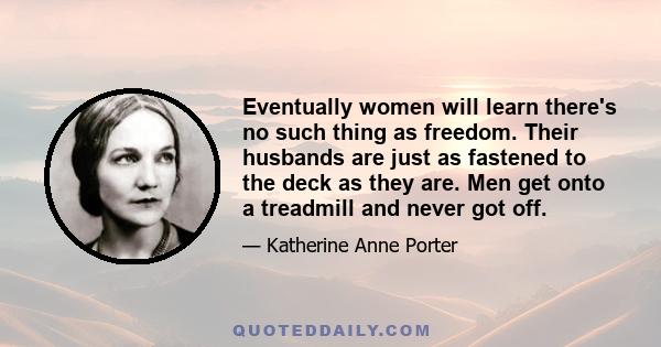 Eventually women will learn there's no such thing as freedom. Their husbands are just as fastened to the deck as they are. Men get onto a treadmill and never got off.