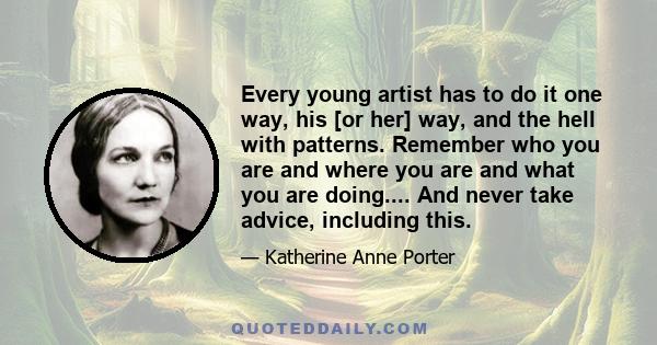 Every young artist has to do it one way, his [or her] way, and the hell with patterns. Remember who you are and where you are and what you are doing.... And never take advice, including this.