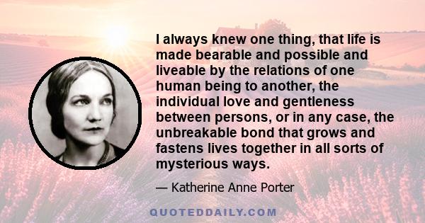 I always knew one thing, that life is made bearable and possible and liveable by the relations of one human being to another, the individual love and gentleness between persons, or in any case, the unbreakable bond that 