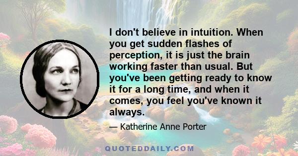 I don't believe in intuition. When you get sudden flashes of perception, it is just the brain working faster than usual. But you've been getting ready to know it for a long time, and when it comes, you feel you've known 