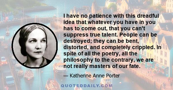 I have no patience with this dreadful idea that whatever you have in you has to come out, that you can't suppress true talent. People can be destroyed; they can be bent, distorted, and completely crippled. In spite of