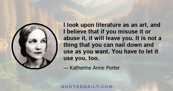 I look upon literature as an art, and I believe that if you misuse it or abuse it, it will leave you. It is not a thing that you can nail down and use as you want. You have to let it use you, too.