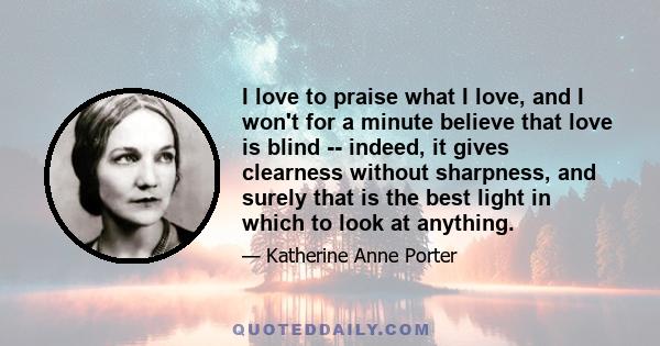 I love to praise what I love, and I won't for a minute believe that love is blind -- indeed, it gives clearness without sharpness, and surely that is the best light in which to look at anything.