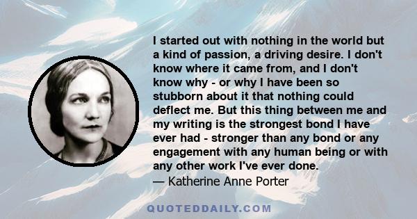 I started out with nothing in the world but a kind of passion, a driving desire. I don't know where it came from, and I don't know why - or why I have been so stubborn about it that nothing could deflect me. But this