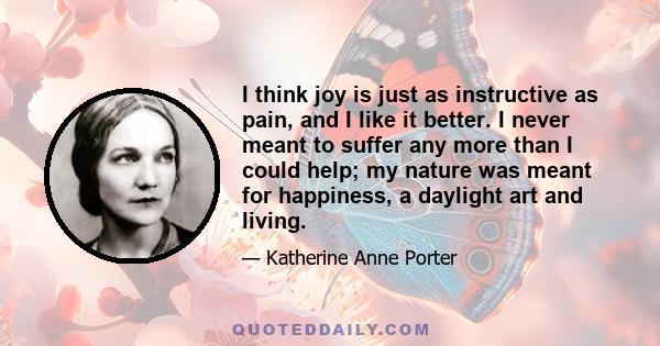 I think joy is just as instructive as pain, and I like it better. I never meant to suffer any more than I could help; my nature was meant for happiness, a daylight art and living.