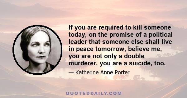 If you are required to kill someone today, on the promise of a political leader that someone else shall live in peace tomorrow, believe me, you are not only a double murderer, you are a suicide, too.