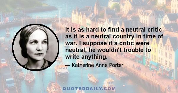 It is as hard to find a neutral critic as it is a neutral country in time of war. I suppose if a critic were neutral, he wouldn't trouble to write anything.