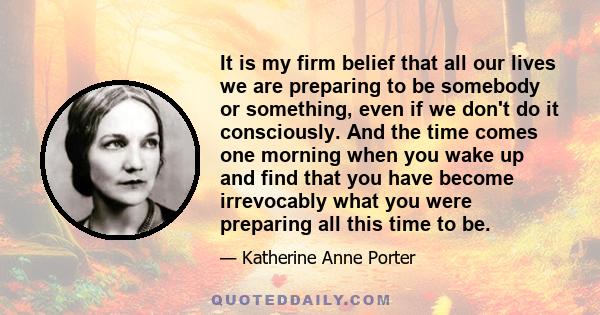 It is my firm belief that all our lives we are preparing to be somebody or something, even if we don't do it consciously. And the time comes one morning when you wake up and find that you have become irrevocably what