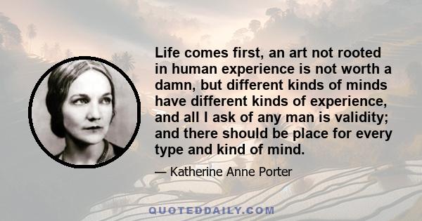 Life comes first, an art not rooted in human experience is not worth a damn, but different kinds of minds have different kinds of experience, and all I ask of any man is validity; and there should be place for every