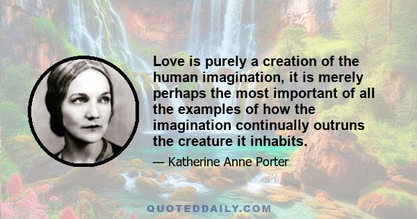 Love is purely a creation of the human imagination, it is merely perhaps the most important of all the examples of how the imagination continually outruns the creature it inhabits.