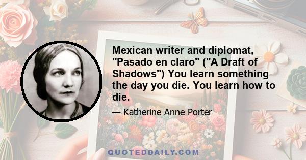 Mexican writer and diplomat, Pasado en claro (A Draft of Shadows) You learn something the day you die. You learn how to die.