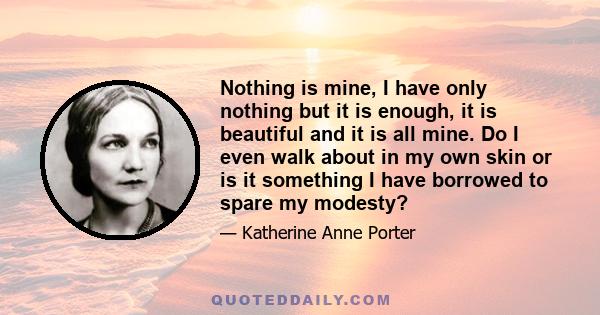 Nothing is mine, I have only nothing but it is enough, it is beautiful and it is all mine. Do I even walk about in my own skin or is it something I have borrowed to spare my modesty?