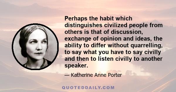 Perhaps the habit which distinguishes civilized people from others is that of discussion, exchange of opinion and ideas, the ability to differ without quarrelling, to say what you have to say civilly and then to listen