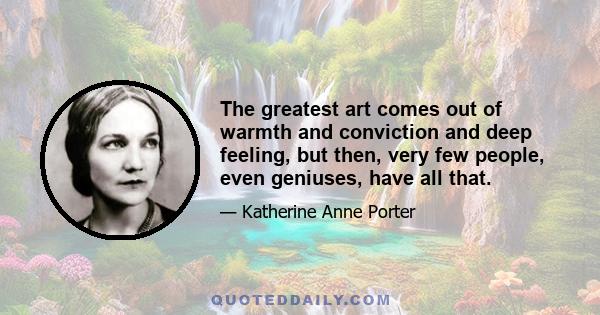 The greatest art comes out of warmth and conviction and deep feeling, but then, very few people, even geniuses, have all that.