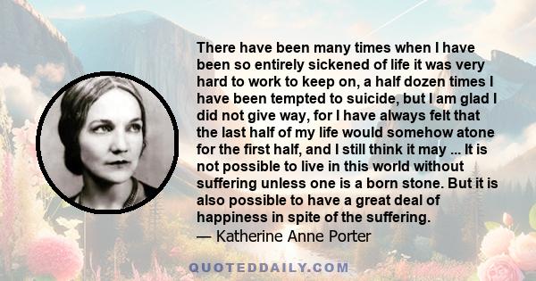 There have been many times when I have been so entirely sickened of life it was very hard to work to keep on, a half dozen times I have been tempted to suicide, but I am glad I did not give way, for I have always felt