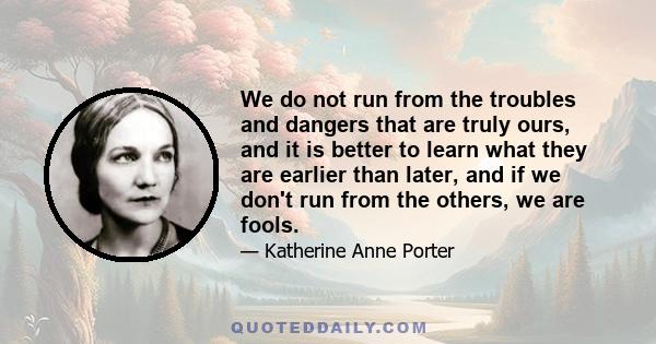 We do not run from the troubles and dangers that are truly ours, and it is better to learn what they are earlier than later, and if we don't run from the others, we are fools.