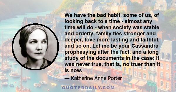 We have the bad habit, some of us, of looking back to a time - almost any time will do - when society was stable and orderly, family ties stronger and deeper, love more lasting and faithful, and so on. Let me be your