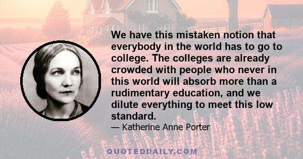 We have this mistaken notion that everybody in the world has to go to college. The colleges are already crowded with people who never in this world will absorb more than a rudimentary education, and we dilute everything 