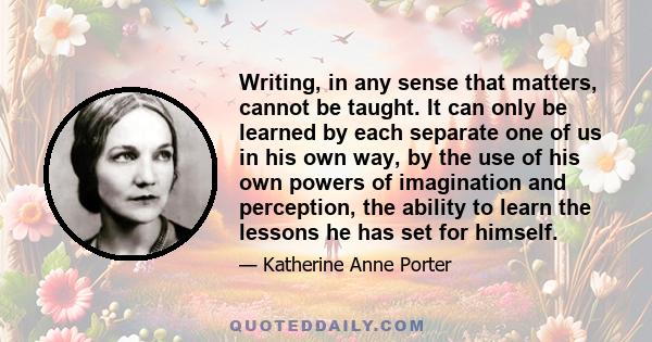 Writing, in any sense that matters, cannot be taught. It can only be learned by each separate one of us in his own way, by the use of his own powers of imagination and perception, the ability to learn the lessons he has 