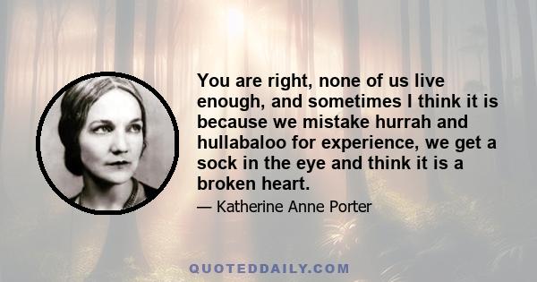 You are right, none of us live enough, and sometimes I think it is because we mistake hurrah and hullabaloo for experience, we get a sock in the eye and think it is a broken heart.