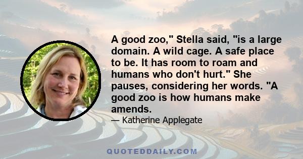 A good zoo, Stella said, is a large domain. A wild cage. A safe place to be. It has room to roam and humans who don't hurt. She pauses, considering her words. A good zoo is how humans make amends.