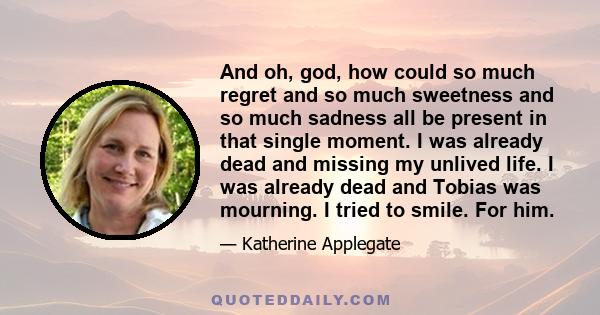 And oh, god, how could so much regret and so much sweetness and so much sadness all be present in that single moment. I was already dead and missing my unlived life. I was already dead and Tobias was mourning. I tried