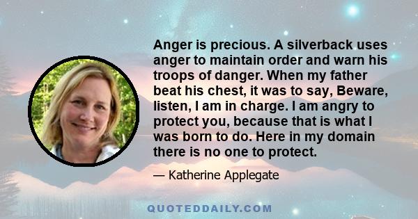 Anger is precious. A silverback uses anger to maintain order and warn his troops of danger. When my father beat his chest, it was to say, Beware, listen, I am in charge. I am angry to protect you, because that is what I 