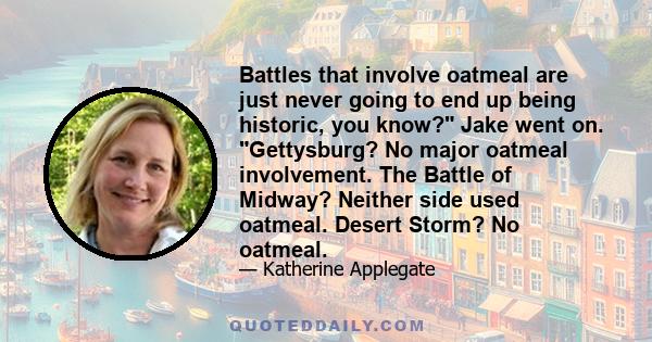 Battles that involve oatmeal are just never going to end up being historic, you know? Jake went on. Gettysburg? No major oatmeal involvement. The Battle of Midway? Neither side used oatmeal. Desert Storm? No oatmeal.