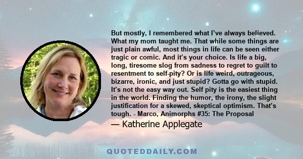 But mostly, I remembered what I’ve always believed. What my mom taught me. That while some things are just plain awful, most things in life can be seen either tragic or comic. And it’s your choice. Is life a big, long,