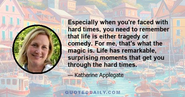 Especially when you're faced with hard times, you need to remember that life is either tragedy or comedy. For me, that's what the magic is. Life has remarkable, surprising moments that get you through the hard times.