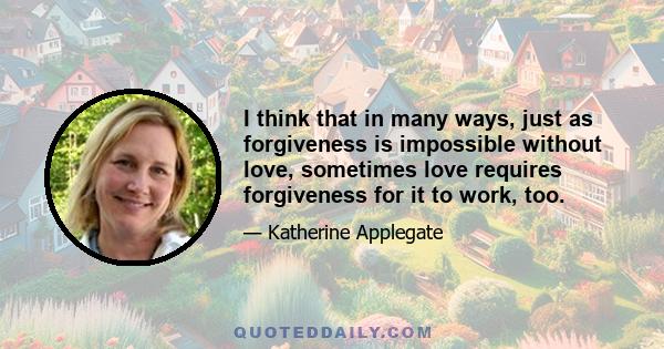 I think that in many ways, just as forgiveness is impossible without love, sometimes love requires forgiveness for it to work, too.