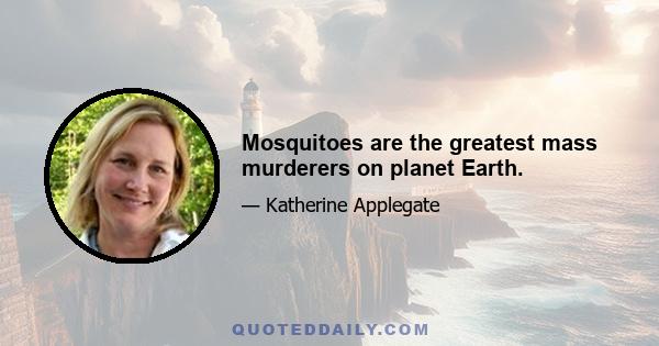 Mosquitoes are the greatest mass murderers on planet Earth.