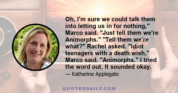 Oh, I'm sure we could talk them into letting us in for nothing, Marco said. Just tell them we're Animorphs. Tell them we're what? Rachel asked. Idiot teenagers with a death wish, Marco said. Animorphs. I tried the word