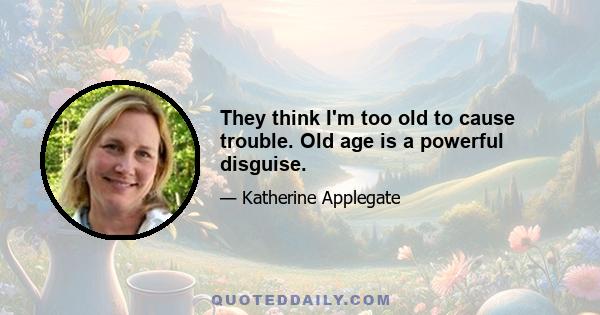 They think I'm too old to cause trouble. Old age is a powerful disguise.