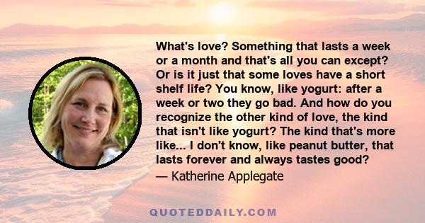 What's love? Something that lasts a week or a month and that's all you can except? Or is it just that some loves have a short shelf life? You know, like yogurt: after a week or two they go bad. And how do you recognize