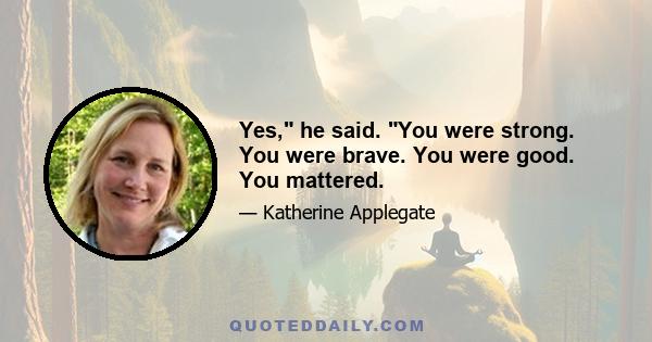 Yes, he said. You were strong. You were brave. You were good. You mattered.