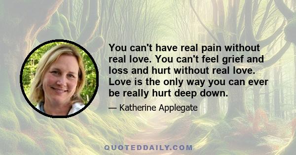 You can't have real pain without real love. You can't feel grief and loss and hurt without real love. Love is the only way you can ever be really hurt deep down.