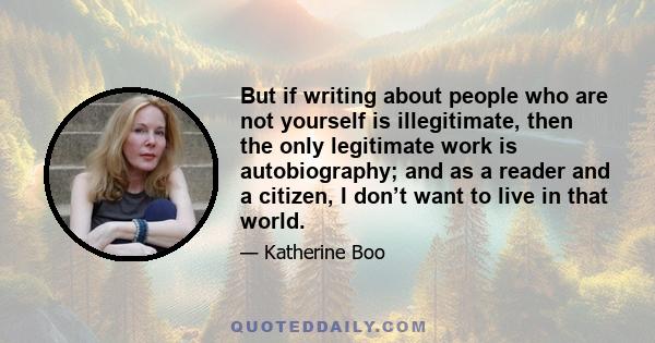 But if writing about people who are not yourself is illegitimate, then the only legitimate work is autobiography; and as a reader and a citizen, I don’t want to live in that world.