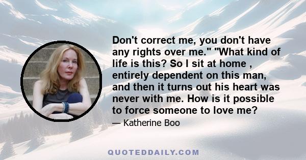 Don't correct me, you don't have any rights over me. What kind of life is this? So I sit at home , entirely dependent on this man, and then it turns out his heart was never with me. How is it possible to force someone