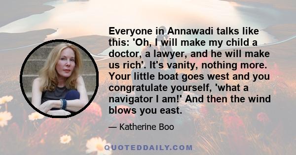 Everyone in Annawadi talks like this: 'Oh, I will make my child a doctor, a lawyer, and he will make us rich'. It's vanity, nothing more. Your little boat goes west and you congratulate yourself, 'what a navigator I