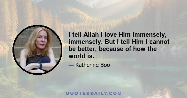 I tell Allah I love Him immensely, immensely. But I tell Him I cannot be better, because of how the world is.