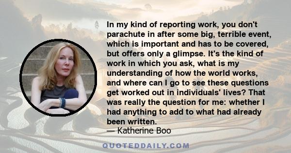 In my kind of reporting work, you don't parachute in after some big, terrible event, which is important and has to be covered, but offers only a glimpse. It's the kind of work in which you ask, what is my understanding