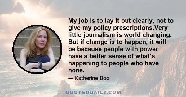 My job is to lay it out clearly, not to give my policy prescriptions.Very little journalism is world changing. But if change is to happen, it will be because people with power have a better sense of what’s happening to