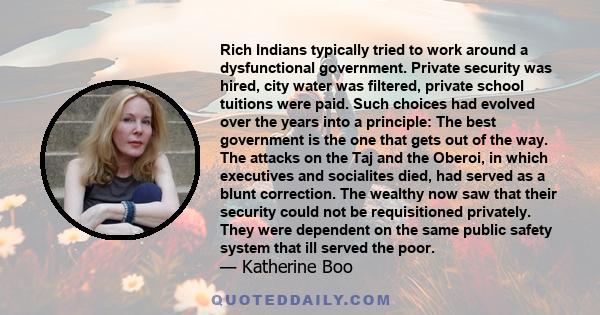 Rich Indians typically tried to work around a dysfunctional government. Private security was hired, city water was filtered, private school tuitions were paid. Such choices had evolved over the years into a principle: