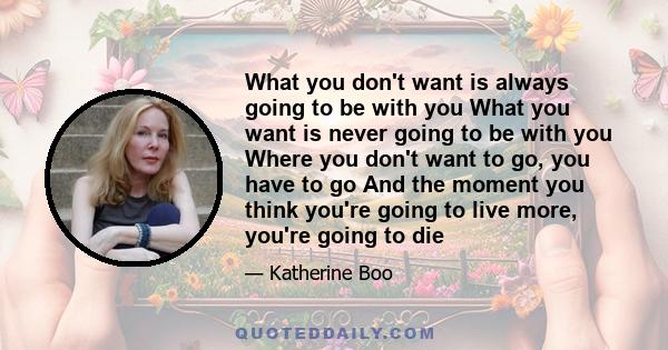 What you don't want is always going to be with you What you want is never going to be with you Where you don't want to go, you have to go And the moment you think you're going to live more, you're going to die