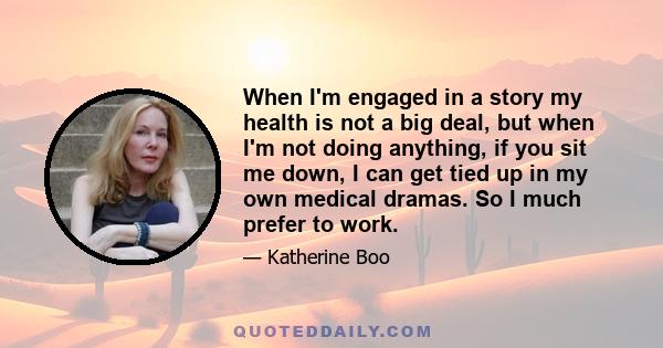 When I'm engaged in a story my health is not a big deal, but when I'm not doing anything, if you sit me down, I can get tied up in my own medical dramas. So I much prefer to work.