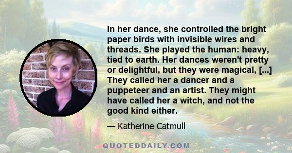 In her dance, she controlled the bright paper birds with invisible wires and threads. She played the human: heavy, tied to earth. Her dances weren't pretty or delightful, but they were magical, [...] They called her a