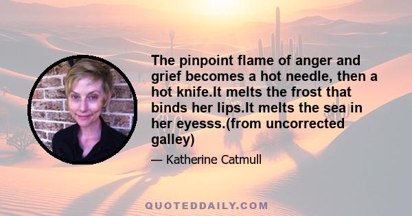 The pinpoint flame of anger and grief becomes a hot needle, then a hot knife.It melts the frost that binds her lips.It melts the sea in her eyesss.(from uncorrected galley)