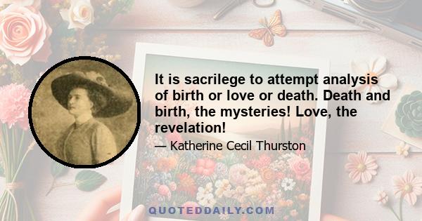 It is sacrilege to attempt analysis of birth or love or death. Death and birth, the mysteries! Love, the revelation!