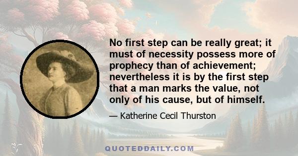 No first step can be really great; it must of necessity possess more of prophecy than of achievement; nevertheless it is by the first step that a man marks the value, not only of his cause, but of himself.